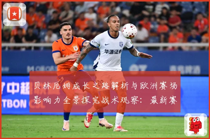 贝林厄姆成长之路解析与欧洲赛场影响力全景探究战术观察：最新赛事动态与深度分析