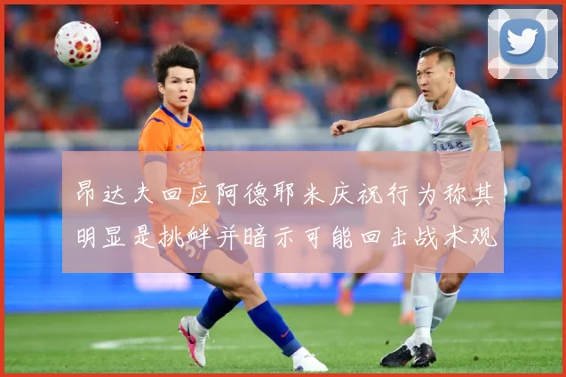 昂达夫回应阿德耶米庆祝行为称其明显是挑衅并暗示可能回击战术观察：最新赛事动态与深度分析