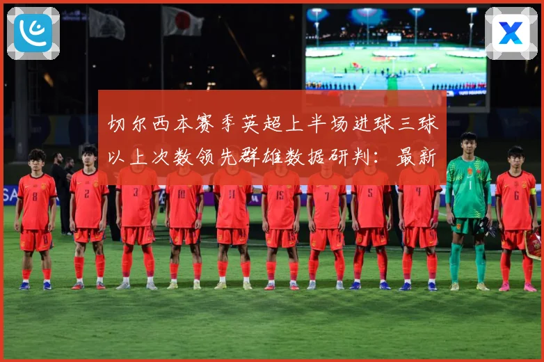 切尔西本赛季英超上半场进球三球以上次数领先群雄数据研判：最新赛事动态与深度分析
