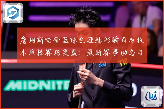 詹姆斯哈登篮球生涯精彩瞬间与技术风格赛场复盘：最新赛事动态与深度分析