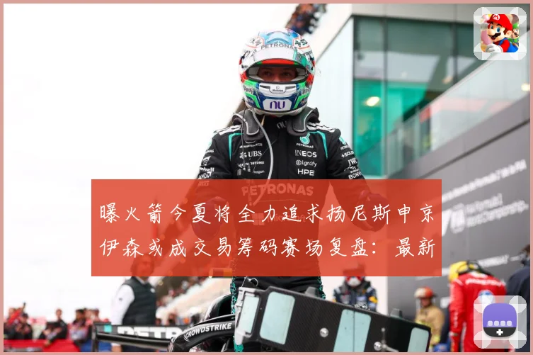 曝火箭今夏将全力追求扬尼斯申京伊森或成交易筹码赛场复盘：最新赛事动态与深度分析