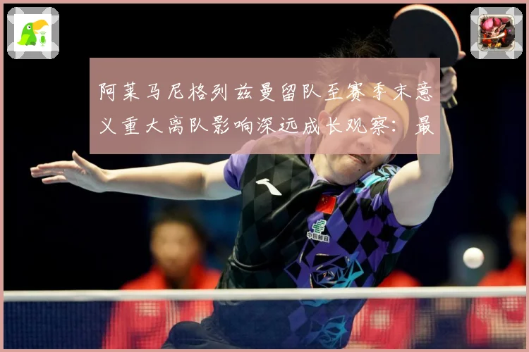 阿莱马尼格列兹曼留队至赛季末意义重大离队影响深远成长观察：最新赛事动态与深度分析