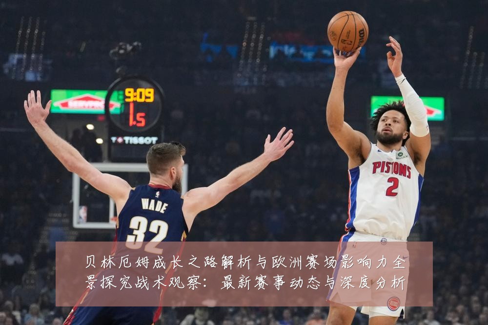 贝林厄姆成长之路解析与欧洲赛场影响力全景探究战术观察:最新赛事动态与深度分析