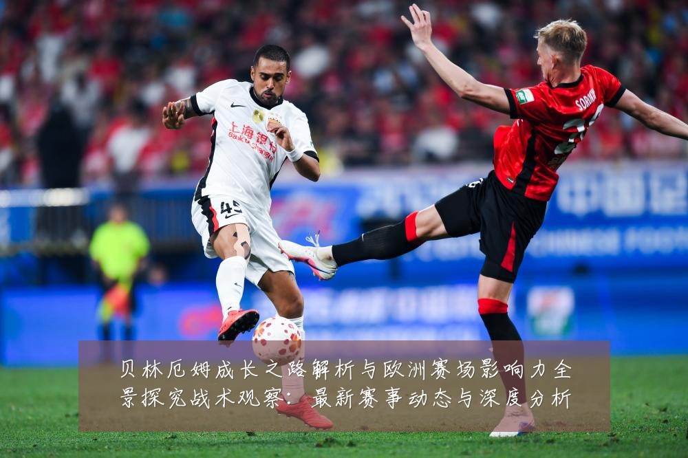 贝林厄姆成长之路解析与欧洲赛场影响力全景探究战术观察:最新赛事动态与深度分析