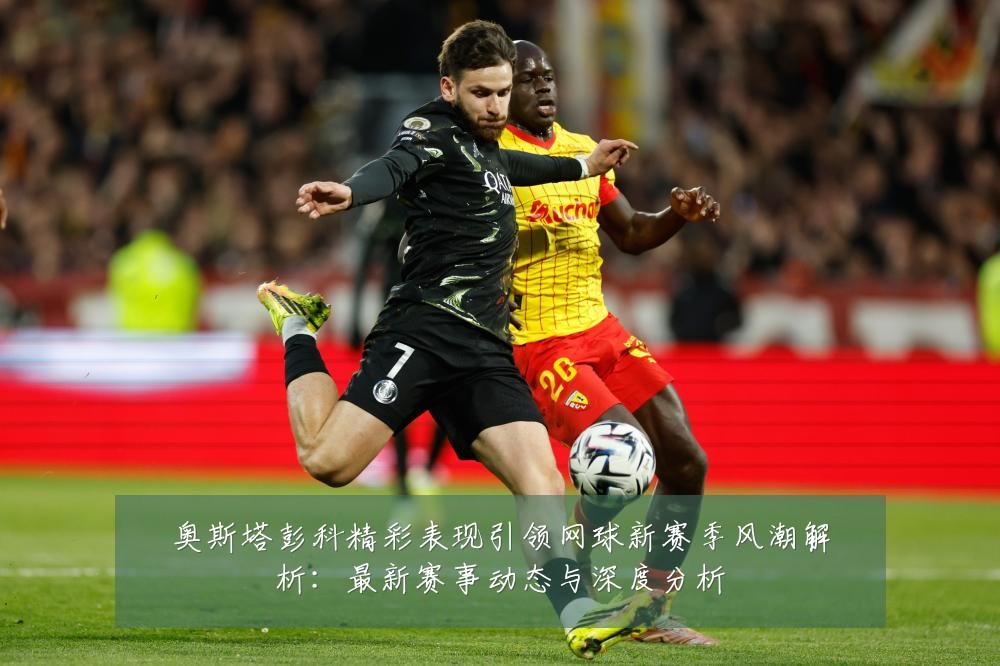 奥斯塔彭科精彩表现引领网球新赛季风潮解析:最新赛事动态与深度分析
