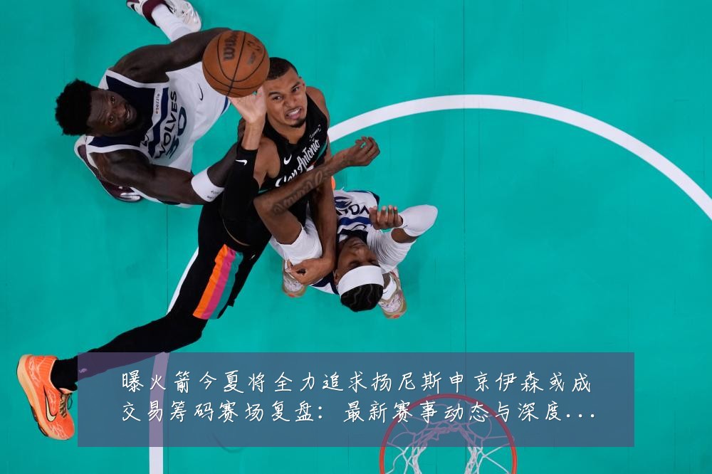 曝火箭今夏将全力追求扬尼斯申京伊森或成交易筹码赛场复盘:最新赛事动态与深度分析